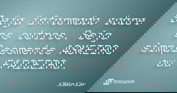 Seja informado sobre os outros. Seja simplesmente ASKEIRO ou FAICEIRO.... Frase de Chico Cav.