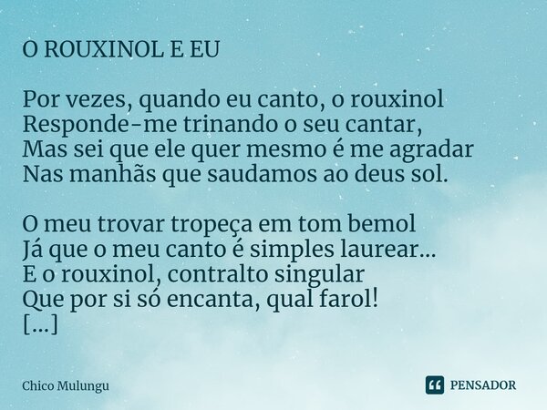 ⁠O ROUXINOL E EU Por vezes, quando eu canto, o rouxinol Responde-me trinando o seu cantar, Mas sei que ele quer mesmo é me agradar Nas manhãs que saudamos ao de... Frase de Chico Mulungu.