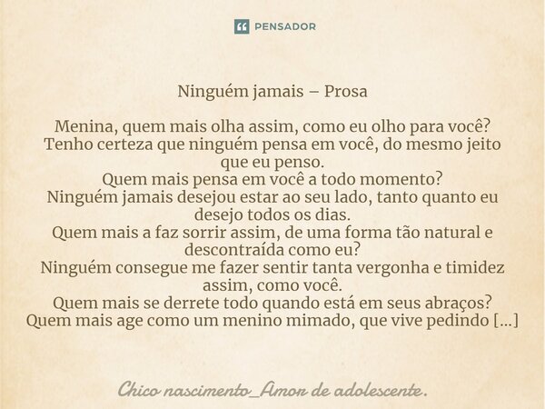 ⁠Ninguém jamais – Prosa Menina, quem mais olha assim, como eu olho para você? Tenho certeza que ninguém pensa em você, do mesmo jeito que eu penso. Quem mais pe... Frase de Chico Nascimento_Amor de Adolescente..