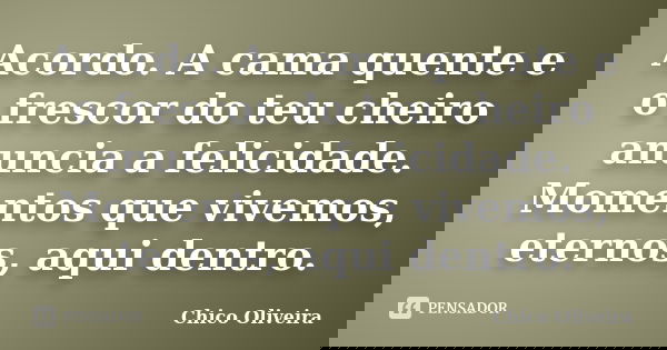 Acordo. A cama quente e o frescor do teu cheiro anuncia a felicidade. Momentos que vivemos, eternos, aqui dentro.... Frase de Chico Oliveira.