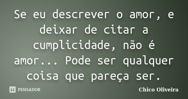 Se eu descrever o amor, e deixar de citar a cumplicidade, não é amor... Pode ser qualquer coisa que pareça ser.... Frase de Chico Oliveira.