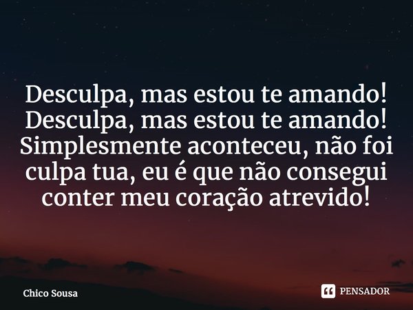 ⁠Desculpa, mas estou te amando! Desculpa, mas estou te amando! Simplesmente aconteceu, não foi culpa tua, eu é que não consegui conter meu coração atrevido!... Frase de Chico Sousa.