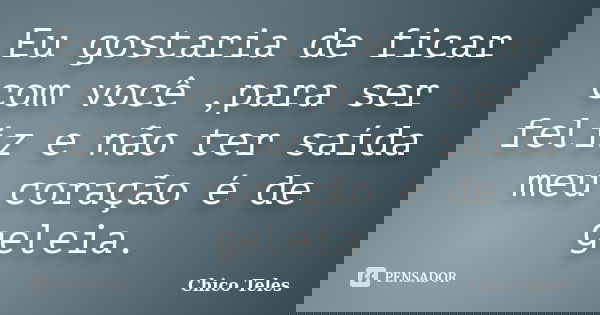 Eu gostaria de ficar com você ,para ser feliz e não ter saída meu coração é de geleia.... Frase de Chico Teles.