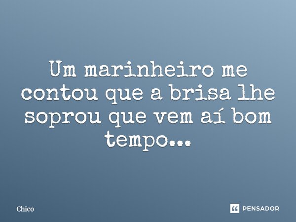 Um marinheiro me contou que a brisa lhe soprou que vem aí bom tempo...... Frase de Chico.