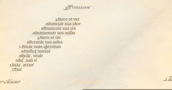 Quero te ver Anunciar sua face Renunciar sua ira Amamentar seu olhar Quero te ter Recrutar sua alma Contar suas lagrimas Atribuir poesia Beijar, velar Sair, não... Frase de Chico Vieira.