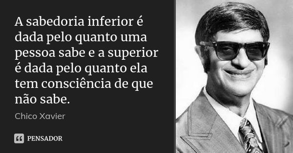 A sabedoria inferior é dada pelo quanto uma pessoa sabe e a superior é dada pelo quanto ela tem consciência de que não sabe.... Frase de Chico Xavier.