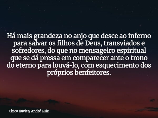 Há mais grandeza no anjo que desce ao inferno para salvar os filhos de Deus, transviados e sofredores, do que no mensageiro espiritual que se dá pressa em compa... Frase de Chico Xavier André Luiz.