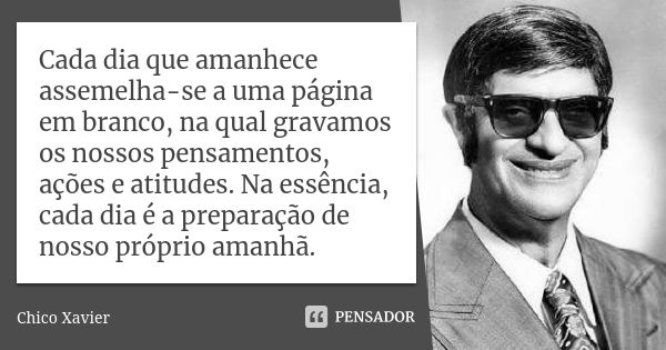 Cada dia que amanhece assemelha-se a uma página em branco, na qual gravamos os nossos pensamentos, ações e atitudes. Na essência, cada dia é a preparação de nos... Frase de Chico Xavier.