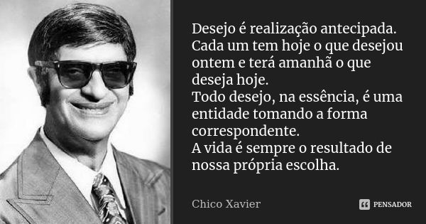 Desejo é realização antecipada. Cada um tem hoje o que desejou ontem e terá amanhã o que deseja hoje. Todo desejo, na essência, é uma entidade tomando a forma c... Frase de Chico Xavier.