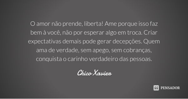 O amor não prende, liberta! Ame porque isso faz bem à você, não por esperar algo em troca. Criar expectativas demais pode gerar decepções. Quem ama de verdade, ... Frase de Chico Xavier.