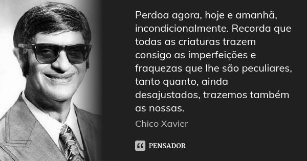 Perdoa agora, hoje e amanhã, incondicionalmente. Recorda que todas as criaturas trazem consigo as imperfeições e fraquezas que lhe são peculiares, tanto quanto,... Frase de Chico Xavier.