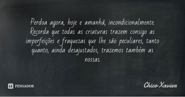 Perdoa agora, hoje e amanhã, incondicionalmente. Recorda que todas as criaturas trazem consigo as imperfeições e fraquezas que lhe são peculiares, tanto quanto,... Frase de Chico Xavier.