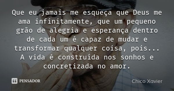 Que eu jamais me esqueça que Deus me ama infinitamente, que um pequeno grão de alegria e esperança dentro de cada um é capaz de mudar e transformar qualquer coi... Frase de Chico Xavier.