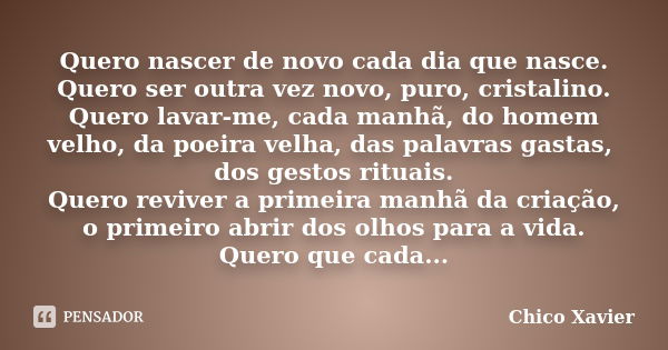 Quero nascer de novo cada dia que nasce. Quero ser outra vez novo, puro, cristalino. Quero lavar-me, cada manhã, do homem velho, da poeira velha, das palavras g... Frase de Chico Xavier.