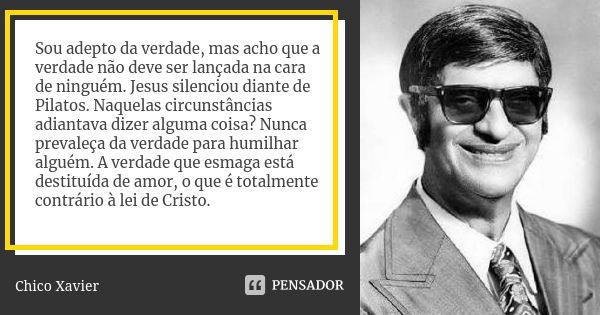 Sou adepto da verdade, mas acho que a verdade não deve ser lançada na cara de ninguém. Jesus silenciou diante de Pilatos. Naquelas circunstâncias adiantava dize... Frase de Chico Xavier.