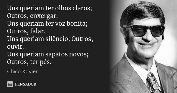 Uns queriam ter olhos claros; Outros, enxergar. Uns queriam ter voz bonita; Outros, falar. Uns queriam silêncio; Outros, ouvir. Uns queriam sapatos novos; Outro... Frase de Chico Xavier.