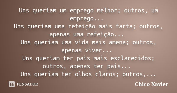 Uns queriam um emprego melhor; outros, um emprego... Uns queriam uma refeição mais farta; outros, apenas uma refeição... Uns queriam uma vida mais amena; outros... Frase de Chico Xavier.