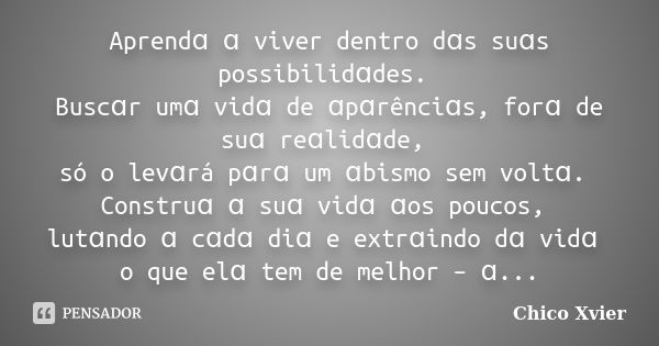 Aprendɑ ɑ viver dentro dɑs suɑs possibilidɑdes. Buscɑr umɑ vidɑ de ɑpɑrênciɑs, forɑ de suɑ reɑlidɑde, só o levɑrá pɑrɑ um ɑbismo sem voltɑ. Construɑ ɑ suɑ vidɑ ... Frase de Chico Xvier.