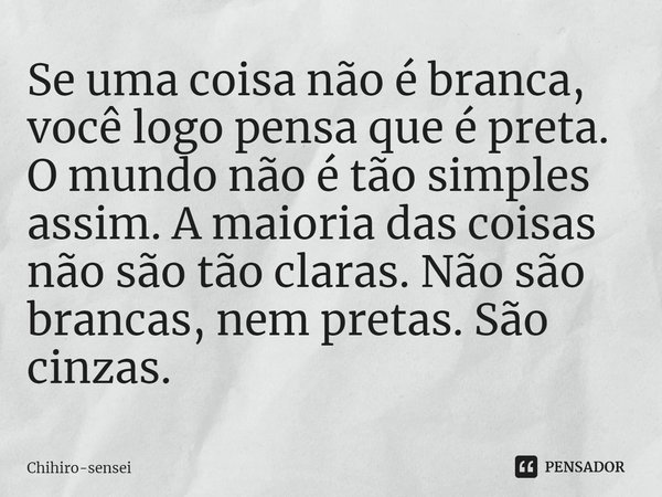 ⁠Se uma coisa não é branca, você logo pensa que é preta. O mundo não é tão simples assim. A maioria das coisas não são tão claras. Não são brancas, nem pretas. ... Frase de Chihiro-sensei.