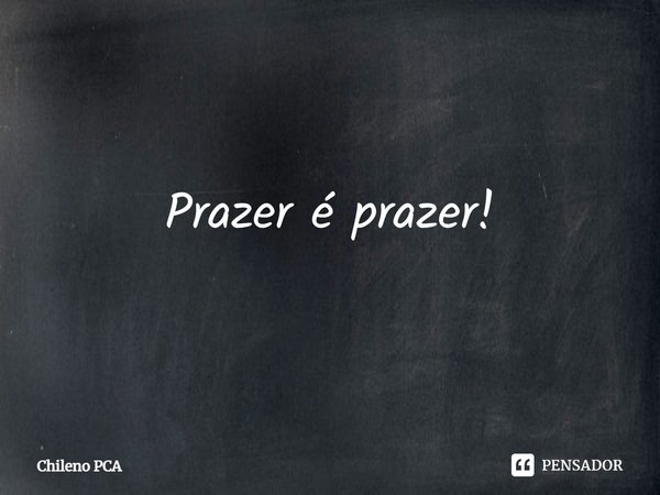 ⁠Prazer é prazer!... Frase de Chileno PCA.