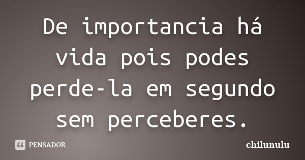 De importancia há vida pois podes perde-la em segundo sem perceberes.... Frase de chilunulu.