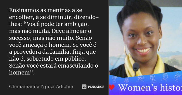 Ensinamos as meninas a se encolher, a se diminuir, dizendo-lhes: “Você pode ter ambição, mas não muita. Deve almejar o sucesso, mas não muito. Senão você ameaça... Frase de Chimamanda Ngozi Adichie.