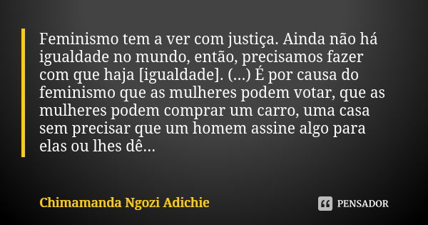 Feminismo tem a ver com justiça. Ainda não há igualdade no mundo, então, precisamos fazer com que haja [igualdade]. (...) É por causa do feminismo que as mulher... Frase de Chimamanda Ngozi Adichie.