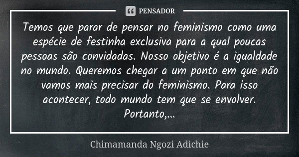 Temos que parar de pensar no feminismo como uma espécie de festinha exclusiva para a qual poucas pessoas são convidadas. Nosso objetivo é a igualdade no mundo. ... Frase de Chimamanda Ngozi Adichie.