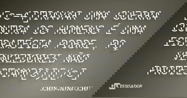 [c=4]TRAVAR UMA GUERRA CONTRA OS HOMENS É UMA ESTRATÉGIA POBRE, PQ VENCEDORES NÃO PROTESTAM[8)][/c]... Frase de CHIN-NING CHU.