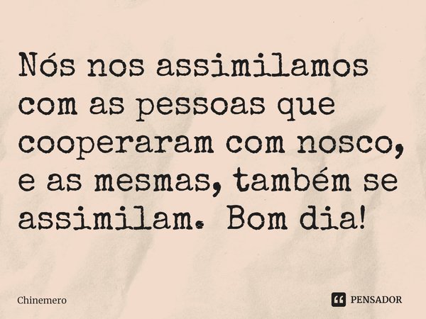 ⁠Nós nos assimilamos com as pessoas que cooperaram com nosco, e as mesmas, também se assimilam. Bom dia!... Frase de Chinemero.