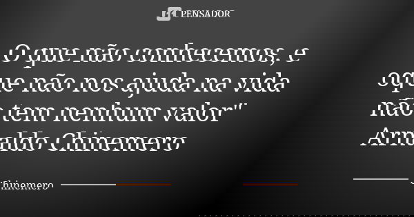 O que não conhecemos, e oque não nos ajuda na vida não tem nenhum valor" Arnaldo Chinemero... Frase de Chinemero.