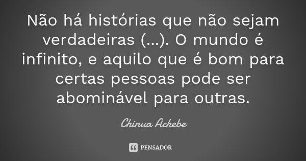 Não há histórias que não sejam verdadeiras (...). O mundo é infinito, e aquilo que é bom para certas pessoas pode ser abominável para outras.... Frase de Chinua Achebe.