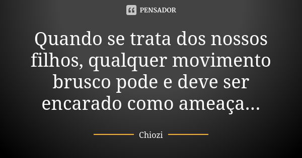 Quando se trata dos nossos filhos, qualquer movimento brusco pode e deve ser encarado como ameaça...... Frase de Chiozi.