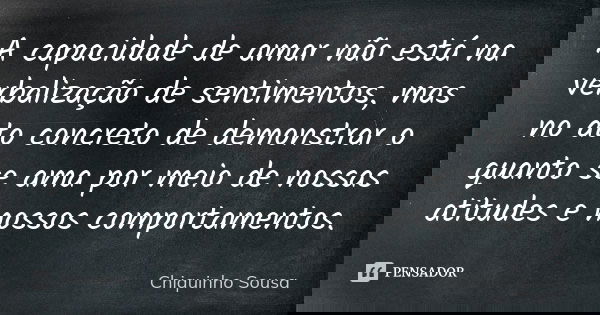 A capacidade de amar não está na verbalização de sentimentos, mas no ato concreto de demonstrar o quanto se ama por meio de nossas atitudes e nossos comportamen... Frase de Chiquinho Sousa.