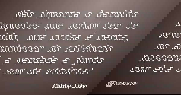 Não importa o barulho daqueles que acham ter te vencido, uma coisa é certa, no amanhecer do silêncio nascerá a verdade e junto com ela o som da vitória!... Frase de Chirley Lôbo.