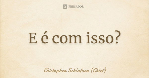 E é com isso?... Frase de Chistopher Schlafner (Chief).