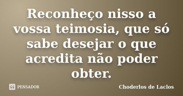 Reconheço nisso a vossa teimosia, que só sabe desejar o que acredita não poder obter.... Frase de Choderlos de Laclos.