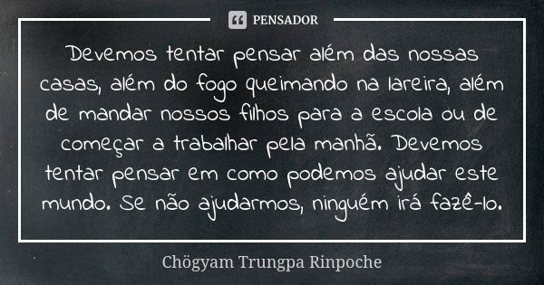 Devemos tentar pensar além das nossas casas, além do fogo queimando na lareira, além de mandar nossos filhos para a escola ou de começar a trabalhar pela manhã.... Frase de Chögyam Trungpa Rinpoche.