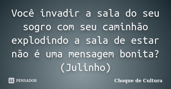 Você invadir a sala do seu sogro com seu caminhão explodindo a sala de estar não é uma mensagem bonita? (Julinho)... Frase de Choque de Cultura.