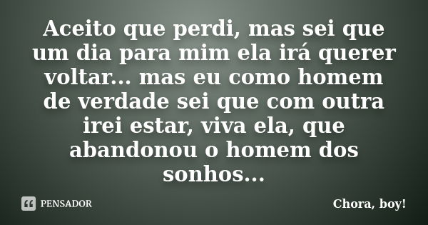 Aceito que perdi, mas sei que um dia para mim ela irá querer voltar... mas eu como homem de verdade sei que com outra irei estar, viva ela, que abandonou o home... Frase de Chora, boy!.