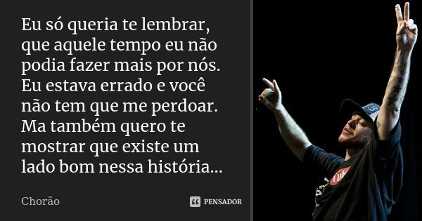 Eu só queria te lembrar, que aquele tempo eu não podia fazer mais por nós. Eu estava errado e você não tem que me perdoar. Ma também quero te mostrar que existe... Frase de chorão.