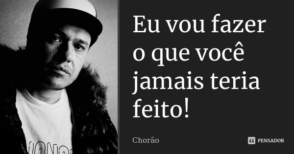 Eu vou fazer o que você jamais teria feito!... Frase de chorão.