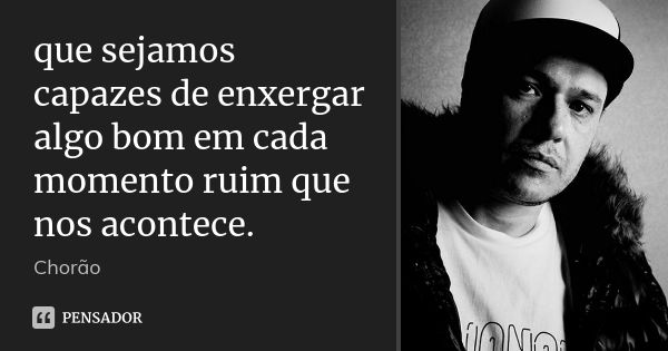 que sejamos capazes de enxergar algo bom em cada momento ruim que nos acontece.... Frase de chorão.