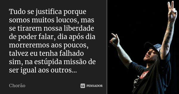 Tudo se justifica porque somos muitos loucos, mas se tirarem nossa liberdade de poder falar, dia após dia morreremos aos poucos, talvez eu tenha falhado sim, na... Frase de Chorão.