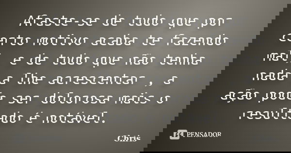 Afaste-se de tudo que por certo motivo acaba te fazendo mal, e de tudo que não tenha nada a lhe acrescentar , a ação pode ser dolorosa mais o resultado é notáve... Frase de Chris.