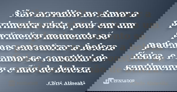Não acredito no Amor a primeira vista, pois em um primeiro momento só podemos encontrar a beleza física, e amor se constitui de sentimento e não de beleza.... Frase de Chris Almeida.