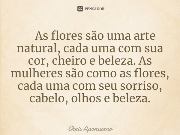 ⁠ As flores são uma arte natural, cada uma com sua cor, cheiro e beleza. As mulheres são como as flores, cada uma com seu sorriso, cabelo, olhos e beleza.... Frase de Chris Aponuceno.