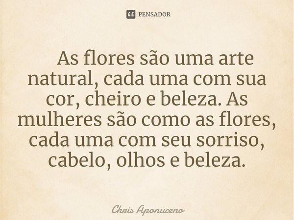 ⁠ As flores são uma arte natural, cada uma com sua cor, cheiro e beleza. As mulheres são como as flores, cada uma com seu sorriso, cabelo, olhos e beleza.... Frase de Chris Aponuceno.