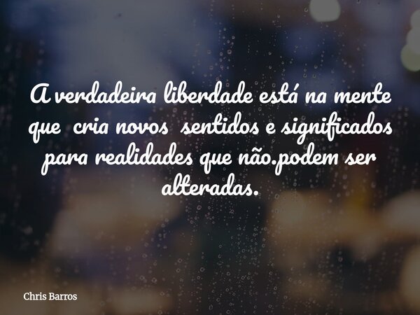 A verdadeira liberdade está na mente que cria novos sentidos e significados para realidades que não.podem ser alteradas.... Frase de Chris Barros.