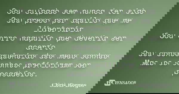 Sou culpado sem nunca ter sido Sou preso por aquilo que me libertaria Sou erro naquilo que deveria ser acerto Sou consequências dos meus sonhos Mas os sonhos pr... Frase de Chris Borges.